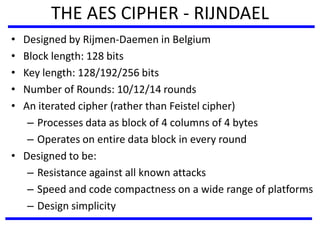 THE AES CIPHER - RIJNDAEL
• Designed by Rijmen-Daemen in Belgium
• Block length: 128 bits
• Key length: 128/192/256 bits
• Number of Rounds: 10/12/14 rounds
• An iterated cipher (rather than Feistel cipher)
– Processes data as block of 4 columns of 4 bytes
– Operates on entire data block in every round
• Designed to be:
– Resistance against all known attacks
– Speed and code compactness on a wide range of platforms
– Design simplicity
 