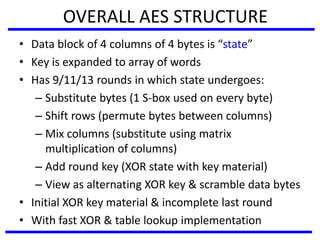 OVERALL AES STRUCTURE
• Data block of 4 columns of 4 bytes is “state”
• Key is expanded to array of words
• Has 9/11/13 rounds in which state undergoes:
– Substitute bytes (1 S-box used on every byte)
– Shift rows (permute bytes between columns)
– Mix columns (substitute using matrix
multiplication of columns)
– Add round key (XOR state with key material)
– View as alternating XOR key & scramble data bytes
• Initial XOR key material & incomplete last round
• With fast XOR & table lookup implementation
 
