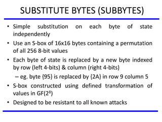 SUBSTITUTE BYTES (SUBBYTES)
• Simple substitution on each byte of state
independently
• Use an S-box of 16x16 bytes containing a permutation
of all 256 8-bit values
• Each byte of state is replaced by a new byte indexed
by row (left 4-bits) & column (right 4-bits)
– eg. byte {95} is replaced by {2A} in row 9 column 5
• S-box constructed using defined transformation of
values in GF(28)
• Designed to be resistant to all known attacks
 
