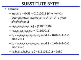 SUBSTITUTE BYTES
• Example
– Input: a = 0x53 = 01010011 (x6+x4+x3+1)
– Multiplicative inverse a-1 = x7+x6+x3+x (mod
x8+x4+x3+x+1)
– (a7a6a5a4a3a2a1a0) = (11001010)
– (c7c6c5c4c3c2c1c0) = (01100011)
– b0 = a0+a4+a5+a6+a7+c0 mod 2 = 0+0+0+1+1+1
mod 2 = 1
– b1 = a1+a5+a6+a7+a8+c1 mod 2 = 1+0+1+1+0+1
mod 2 = 0
– (b7b6b5b4b3b2b1b0) = (11101101) = 0xED
 