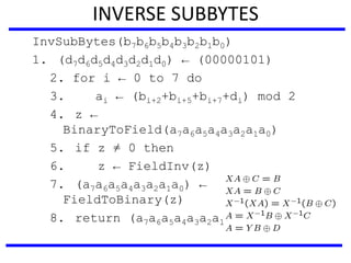 INVERSE SUBBYTES
InvSubBytes(b7b6b5b4b3b2b1b0)
1. (d7d6d5d4d3d2d1d0) ← (00000101)
2. for i ← 0 to 7 do
3. ai ← (bi+2+bi+5+bi+7+di) mod 2
4. z ←
BinaryToField(a7a6a5a4a3a2a1a0)
5. if z ≠ 0 then
6. z ← FieldInv(z)
7. (a7a6a5a4a3a2a1a0) ←
FieldToBinary(z)
8. return (a7a6a5a4a3a2a1a0)
 