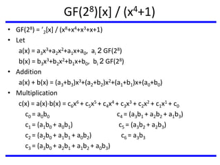 GF(28)[x] / (x4+1)
• GF(28) = 2[x] / (x8+x4+x3+x+1)
• Let
a(x) = a3x3+a2x2+a1x+a0, ai 2 GF(28)
b(x) = b3x3+b2x2+b1x+b0, bi 2 GF(28)
• Addition
a(x) + b(x) = (a3+b3)x3+(a2+b2)x2+(a1+b1)x+(a0+b0)
• Multiplication
c(x) = a(x)b(x) = c6x6 + c5x5 + c4x4 + c3x3 + c2x2 + c1x1 + c0
c0 = a0b0 c4 = (a3b1 + a2b2 + a1b3)
c1 = (a1b0 + a0b1) c5 = (a3b2 + a2b3)
c2 = (a2b0 + a1b1 + a0b2) c6 = a3b3
c3 = (a3b0 + a2b1 + a1b2 + a0b3)
 