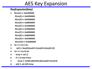 AES Key Expansion
KeyExpasion(key)
1. RCon[1] ← 0x01000000
RCon[2] ← 0x02000000
RCon[3] ← 0x04000000
RCon[4] ← 0x08000000
RCon[5] ← 0x10000000
RCon[6] ← 0x20000000
RCon[7] ← 0x40000000
RCon[8] ← 0x80000000
RCon[9] ← 0x01B00000
RCon[10] ← 0x36000000
2. for i ← 0 to 3 do
3. w[i] ← (key[4i],key[4i+1],key[4i+2],key[4i+3])
4. for i ← 4 to 43 do
5. temp ← w[i-1]
6. if i  0 mod 4 then
7. temp ← SubWord(RotWord(temp))© Rcon[i/4]
8. w[i] ← w[i-4]© temp
 
