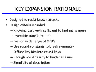 KEY EXPANSION RATIONALE
• Designed to resist known attacks
• Design criteria included
– Knowing part key insufficient to find many more
– Invertible transformation
– Fast on wide range of CPU’s
– Use round constants to break symmetry
– Diffuse key bits into round keys
– Enough non-linearity to hinder analysis
– Simplicity of description
 
