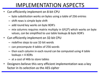 IMPLEMENTATION ASPECTS
• Can efficiently implement on 8-bit CPU
– byte substitution works on bytes using a table of 256 entries
– shift rows is simple byte shift
– add round key works on byte XOR’s
– mix columns requires matrix multiply in GF(28) which works on byte
values, can be simplified to use table lookups & byte XOR’s
• Can efficiently implement on 32-bit CPU
– redefine steps to use 32-bit words
– can precompute 4 tables of 256-words
– then each column in each round can be computed using 4 table
lookups + 4 XORs
– at a cost of 4Kb to store tables
• Designers believe this very efficient implementation was a key
factor in its selection as the AES cipher
 