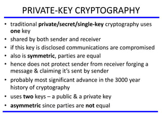PRIVATE-KEY CRYPTOGRAPHY
• traditional private/secret/single-key cryptography uses
one key
• shared by both sender and receiver
• if this key is disclosed communications are compromised
• also is symmetric, parties are equal
• hence does not protect sender from receiver forging a
message & claiming it’s sent by sender
• probably most significant advance in the 3000 year
history of cryptography
• uses two keys – a public & a private key
• asymmetric since parties are not equal
 