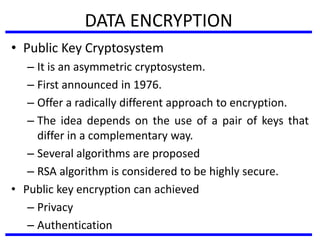 DATA ENCRYPTION
• Public Key Cryptosystem
– It is an asymmetric cryptosystem.
– First announced in 1976.
– Offer a radically different approach to encryption.
– The idea depends on the use of a pair of keys that
differ in a complementary way.
– Several algorithms are proposed
– RSA algorithm is considered to be highly secure.
• Public key encryption can achieved
– Privacy
– Authentication
 