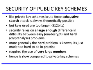 SECURITY OF PUBLIC KEY SCHEMES
• like private key schemes brute force exhaustive
search attack is always theoretically possible
• but keys used are too large (>512bits)
• security relies on a large enough difference in
difficulty between easy (en/decrypt) and hard
(cryptanalyse) problems
• more generally the hard problem is known, its just
made too hard to do in practise
• requires the use of very large numbers
• hence is slow compared to private key schemes
 