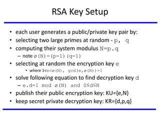 RSA Key Setup
• each user generates a public/private key pair by:
• selecting two large primes at random - p, q
• computing their system modulus N=p.q
– note ø(N)=(p-1)(q-1)
• selecting at random the encryption key e
• where 1<e<ø(N), gcd(e,ø(N))=1
• solve following equation to find decryption key d
– e.d=1 mod ø(N) and 0≤d≤N
• publish their public encryption key: KU={e,N}
• keep secret private decryption key: KR={d,p,q}
 