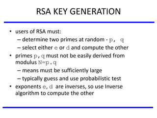 RSA KEY GENERATION
• users of RSA must:
– determine two primes at random - p, q
– select either e or d and compute the other
• primes p,q must not be easily derived from
modulus N=p.q
– means must be sufficiently large
– typically guess and use probabilistic test
• exponents e, d are inverses, so use Inverse
algorithm to compute the other
 