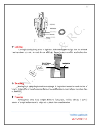 10
badebhau4@gmail.com
Mo.9673714743
 Lancing
Lancing is cutting along a line in a product without feeling the scrape from the product.
Lancing cuts are necessary to create lovers, which are formed in sheet metal for venting function.
 Bending
Bending tools apply simple bends to stampings. A simple bend is done in which the line of
bend is straight. One or more bends may be involved, and bending tools are a large important class
of pres tools.
 Forming
Forming tools apply more complex forms to work pieces. The line of bend is curved
instead of straight and the metal is subjected to plastic flow or deformation.
 
