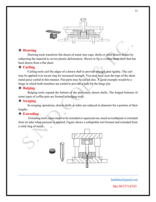 11
badebhau4@gmail.com
Mo.9673714743
 Drawing
Drawing tools transform flat sheets of metal into cups, shells or other drawn shapes by
subjecting the material to severe plastic deformation. Shown in fig is a rather deep shell that has
been drawn from a flat sheet.
 Curling
Curling tools curl the edges of a drawn shell to provide strength and rigidity. The curl
may be applied over aware ring for increased strength. You may have seen the tops of the sheet
metal piece curled in this manner. Flat parts may be curled also. A good example would be a
hinge in which both members are curled to provide a hole for the hinge pin.
 Bulging
Bulging tools expand the bottom of the previously drawn shells. The bulged bottoms of
some types of coffee pots are formed in bulging tools.
 Swaging
In swaging operations, drawn shells or tubes are reduced in diameter for a portion of their
lengths.
 Extruding
Extruding tools cause metal to be extruded or squeezed out, much as toothpaste is extruded
from its tube when pressure is applied. Figure shows a collapsible tool formed and extruded from
a solid slug of metal.
 