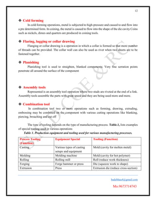 12
badebhau4@gmail.com
Mo.9673714743
 Cold forming
In cold forming operations, metal is subjected to high-pressure and caused to and flow into
a pre determined form. In coining, the metal is caused to flow into the shape of the die cavity Coins
such as nickels, dimes and quarters are produced in coining tools.
 Flaring, lugging or collar drawing
Flanging or collar drawing is a operation in which a collar is formed so that more number
of threads can be provided. The collar wall can also be used as rivet when two sheets are to be
fastened together.
 Planishing
Planishing tool is used to straighten, blanked components. Very fine serration points
penetrate all around the surface of the component
 Assembly tools
Represented is an assembly tool operation where two studs are riveted at the end of a link.
Assembly tools assemble the parts with great speed and they are being used more and more.
 Combination tool
In combination tool two or more operations such as forming, drawing, extruding,
embossing may be combined on the component with various cutting operations like blanking,
piercing, broaching and cut off
The type of tooling depends on the type of manufacturing process. Table.1, lists examples
of special tooling used in various operations
Table 1. Production equipment and tooling used for various manufacturing processes.
Process Tooling
(Function)
Equipment Special Tooling (Function)
Casting Various types of casting
setups and equipment
Mold (cavity for molten metal)
Molding Molding machine Mold (cavity for hot polymer)
Rolling Rolling mill Roll (reduce work thickness)
Forging Forge hammer or press Die (squeeze work to shape)
Extrusion Press Extrusion die (reduce cross-section)
 