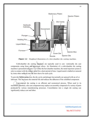 14
badebhau4@gmail.com
Mo.9673714743
Cold-chamber die casting machines are typically used to con- ventionally die cast
components using brass and aluminum alloys. An illustration of a cold-chamber die casting
machine is presented in Figure 1.3. Unlike the hot-chamber machine, the metal injection system is
only in contact with the molten metal for a short period of time. Liquid metal is ladled (or metered
by some other method) into the shot sleeve for each cycle.
To provide further protection, the die cavity and plunger tip normally are sprayed with an oil or
lubricant. This increases die material life and reduces the adhesion of the solidiﬁed component.
Conventional die casting is an efﬁcient and economical process. When used to its
maximum potential, a die cast component may replace an assembly composed of a variety of parts
produced by various manufacturing processes. Consolidation into a single die casting can
signiﬁcantly reduce cost and labor.
 