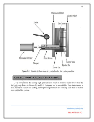 15
badebhau4@gmail.com
Mo.9673714743
In conventional die casting, high gate velocities result in atomized metal ﬂow within the
die cavity, as shown in Figures 2.8 and 2.9. Entrapped gas is unavoidable. This phenomenon is
also present in vacuum die casting, as the process parameters are virtually iden- tical to that of
conventional die casting.
4. METAL FLOW IN VACUUM DIE CASTING
 
