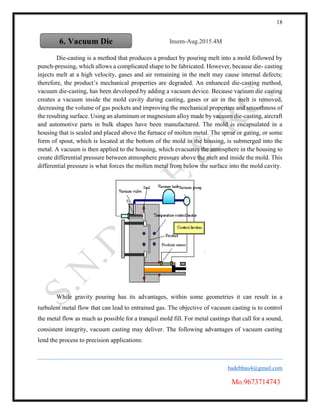 18
badebhau4@gmail.com
Mo.9673714743
Insem-Aug.2015.4M
Die-casting is a method that produces a product by pouring melt into a mold followed by
punch-pressing, which allows a complicated shape to be fabricated. However, because die- casting
injects melt at a high velocity, gases and air remaining in the melt may cause internal defects;
therefore, the product’s mechanical properties are degraded. An enhanced die-casting method,
vacuum die-casting, has been developed by adding a vacuum device. Because vacuum die casting
creates a vacuum inside the mold cavity during casting, gases or air in the melt is removed,
decreasing the volume of gas pockets and improving the mechanical properties and smoothness of
the resulting surface. Using an aluminum or magnesium alloy made by vacuum die-casting, aircraft
and automotive parts in bulk shapes have been manufactured. The mold is encapsulated in a
housing that is sealed and placed above the furnace of molten metal. The sprue or gating, or some
form of spout, which is located at the bottom of the mold in the housing, is submerged into the
metal. A vacuum is then applied to the housing, which evacuates the atmosphere in the housing to
create differential pressure between atmosphere pressure above the melt and inside the mold. This
differential pressure is what forces the molten metal from below the surface into the mold cavity.
While gravity pouring has its advantages, within some geometries it can result in a
turbulent metal flow that can lead to entrained gas. The objective of vacuum casting is to control
the metal flow as much as possible for a tranquil mold fill. For metal castings that call for a sound,
consistent integrity, vacuum casting may deliver. The following advantages of vacuum casting
lend the process to precision applications:
6. Vacuum Die
Casting
 