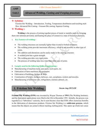 II Shri Swami Samarth II
Unit. 2
badebhau4@gmail.com
9673714743
Advanced Welding, Casting and Forging processes
AMP
Unit.2
 Syllabus
Friction Stir Welding – Introduction, Tooling, Temperature distribution and resulting melt
flow Advanced Die Casting - Vacuum Die casting, Squeeze Casting.
 Welding :-
Welding is the process of joining together pieces of metal or metallic parts by bringing
them into intimate proximity and heating the place of content to a state of fusion or plasticity.
1. Key features of welding:-
 The welding structures are normally lighter than riveted or bolted structures.
 The welding joints provide maximum efficiency, which is not possible in other type of
joints.
 The addition and alterations can be easily made in the existing structure.
 A welded joint has a great strength.
 The welding provides very rigid joints.
 The process of welding takes less time than other type of joints.
2. Largely used in the following fields of engineering:-
 Manufacturing of machine tools, auto parts, cycle parts, etc.
 Fabrication of farm machinery & equipment.
 Fabrication of buildings, bridges & ships.
 Construction of boilers, furnaces, railways, cars, aeroplanes, rockets and missiles.
 Manufacturing of television sets, refrigerators, kitchen cabinets, etc.
Insem-Aug-2015.6M
Friction Stir Welding (FSW) was invented by Wayne Thomas at TWI (The Welding Institute),
and the first patent applications were filed in the UK in December 1991. Initially, the process was
regarded as a “laboratory” curiosity, but it soon became clear that FSW offers numerous benefits
in the fabrication of aluminium products. Friction Stir Welding is a solid-state process, which
means that the objects are joined without reaching melting point. This opens up whole new areas
1. Friction Stir Welding
 