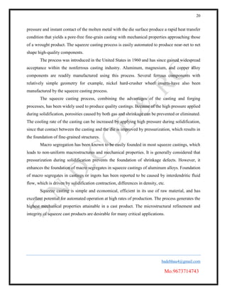 20
badebhau4@gmail.com
Mo.9673714743
pressure and instant contact of the molten metal with the die surface produce a rapid heat transfer
condition that yields a pore-free fine-grain casting with mechanical properties approaching those
of a wrought product. The squeeze casting process is easily automated to produce near-net to net
shape high-quality components.
The process was introduced in the United States in 1960 and has since gained widespread
acceptance within the nonferrous casting industry. Aluminum, magnesium, and copper alloy
components are readily manufactured using this process. Several ferrous components with
relatively simple geometry for example, nickel hard-crusher wheel inserts-have also been
manufactured by the squeeze casting process.
The squeeze casting process, combining the advantages of the casting and forging
processes, has been widely used to produce quality castings. Because of the high pressure applied
during solidification, porosities caused by both gas and shrinkage can be prevented or eliminated.
The cooling rate of the casting can be increased by applying high pressure during solidification,
since that contact between the casting and the die is improved by pressurization, which results in
the foundation of fine-grained structures.
Macro segregation has been known to be easily founded in most squeeze castings, which
leads to non-uniform macrostructures and mechanical properties. It is generally considered that
pressurization during solidification prevents the foundation of shrinkage defects. However, it
enhances the foundation of macro segregates in squeeze castings of aluminum alloys. Foundation
of macro segregates in castings or ingots has been reported to be caused by interdendritic fluid
flow, which is driven by solidification contraction, differences in density, etc.
Squeeze casting is simple and economical, efficient in its use of raw material, and has
excellent potential for automated operation at high rates of production. The process generates the
highest mechanical properties attainable in a cast product. The microstructural refinement and
integrity of squeeze cast products are desirable for many critical applications.
 