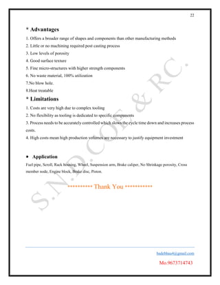 22
badebhau4@gmail.com
Mo.9673714743
* Advantages
1. Offers a broader range of shapes and components than other manufacturing methods
2. Little or no machining required post casting process
3. Low levels of porosity
4. Good surface texture
5. Fine micro-structures with higher strength components
6. No waste material, 100% utilization
7.No blow hole.
8.Heat treatable
* Limitations
1. Costs are very high due to complex tooling
2. No flexibility as tooling is dedicated to specific components
3. Process needs to be accurately controlled which slows the cycle time down and increases process
costs.
4. High costs mean high production volumes are necessary to justify equipment investment
 Application
Fuel pipe, Scroll, Rack housing, Wheel, Suspension arm, Brake caliper, No Shrinkage porosity, Cross
member node, Engine block, Brake disc, Piston.
********** Thank You ***********
 