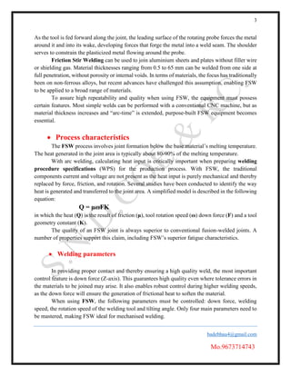 3
badebhau4@gmail.com
Mo.9673714743
As the tool is fed forward along the joint, the leading surface of the rotating probe forces the metal
around it and into its wake, developing forces that forge the metal into a weld seam. The shoulder
serves to constrain the plasticized metal flowing around the probe.
Friction Stir Welding can be used to join aluminium sheets and plates without filler wire
or shielding gas. Material thicknesses ranging from 0.5 to 65 mm can be welded from one side at
full penetration, without porosity or internal voids. In terms of materials, the focus has traditionally
been on non-ferrous alloys, but recent advances have challenged this assumption, enabling FSW
to be applied to a broad range of materials.
To assure high repeatability and quality when using FSW, the equipment must possess
certain features. Most simple welds can be performed with a conventional CNC machine, but as
material thickness increases and “arc-time” is extended, purpose-built FSW equipment becomes
essential.
 Process characteristics
The FSW process involves joint formation below the base material’s melting temperature.
The heat generated in the joint area is typically about 80-90% of the melting temperature.
With arc welding, calculating heat input is critically important when preparing welding
procedure specifications (WPS) for the production process. With FSW, the traditional
components current and voltage are not present as the heat input is purely mechanical and thereby
replaced by force, friction, and rotation. Several studies have been conducted to identify the way
heat is generated and transferred to the joint area. A simplified model is described in the following
equation:
Q = µωFK
in which the heat (Q) is the result of friction (μ), tool rotation speed (ω) down force (F) and a tool
geometry constant (K).
The quality of an FSW joint is always superior to conventional fusion-welded joints. A
number of properties support this claim, including FSW’s superior fatigue characteristics.
 Welding parameters
In providing proper contact and thereby ensuring a high quality weld, the most important
control feature is down force (Z-axis). This guarantees high quality even where tolerance errors in
the materials to be joined may arise. It also enables robust control during higher welding speeds,
as the down force will ensure the generation of frictional heat to soften the material.
When using FSW, the following parameters must be controlled: down force, welding
speed, the rotation speed of the welding tool and tilting angle. Only four main parameters need to
be mastered, making FSW ideal for mechanised welding.
 