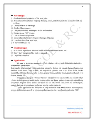4
badebhau4@gmail.com
Mo.9673714743
 Advantages
(1) Good mechanical properties of the weld joint,
(2) Avoidance of toxic fumes, warping, shielding issues, and other problems associated with arc
welding,
(3) Little distortion or shrinkage,
(4) Good weld appearance.
(5) Less post-treatment and impact on the environment
(6) Energy saving FSW process
(7) Less weld-seam preparation
(8) Improved joint efficiency, Improved energy efficiency
(9) Less distortion – low heat input
(10) Increased fatigue life
 Disadvantages
(1) an exit hole is produced when the tool is withdrawn from the work, and
(2) Heavy-duty clamping of the parts is required.
(3) Large Force required
 Application
It is used in aerospace, automotive, Civil aviation , railway, and shipbuilding industries.
Automotive applications
In principle, all aluminium components in a car can be friction stir welded: bumper beams, rear
spoilers, crash boxes, alloy wheels, air suspension systems, rear axles, drive shafts, intake
manifolds, stiffening frames, water coolers, engine blocks, cylinder heads, dashboards, roll-over
beams, pistons, etc.
In larger road transport vehicles, the scope for applications is even wider and easier to adapt
– long, straight or curved welds: trailer beams, cabins and doors, spoilers, front walls, closed body
or curtains, dropside walls, frames, rear doors and tail lifts, floors, sides, front and rear bumpers,
chassis ,fuel and air containers, toolboxes, wheels, engine parts, etc.
Typical applications are butt joints on large aluminum parts. Other metals, including steel,
copper, and titanium, as well as polymers and composites have also been joined using FSW.
 