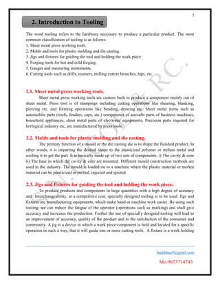 5
badebhau4@gmail.com
Mo.9673714743
The word tooling refers to the hardware necessary to produce a particular product. The most
common classification of tooling is as follows:
1. Sheet metal press working tools.
2. Molds and tools for plastic molding and die casting.
3. Jigs and fixtures for guiding the tool and holding the work piece.
4. Forging tools for hot and cold forging.
5. Gauges and measuring instruments.
6. Cutting tools such as drills, reamers, milling cutters broaches, taps, etc.
2.1. Sheet metal press working tools.
Sheet metal press working tools are custom built to produce a component mainly out of
sheet metal. Press tool is of stampings including cutting operations like shearing, blanking,
piercing etc. and forming operations like bending, drawing etc. Sheet metal items such as
automobile parts (roofs, fenders, caps, etc.) components of aircrafts parts of business machines,
household appliances, sheet metal parts of electronic equipments, Precision parts required for
horlogical industry etc, are manufactured by press tools.
2.2. Molds and tools for plastic molding and die casting.
The primary function of a mould or the die casting die is to shape the finished product. In
other words, it is imparting the desired shape to the plasticized polymer or molten metal and
cooling it to get the part. It is basically made up of two sets of components. i) The cavity & core
ii) The base in which the cavity & core are mounted. Different mould construction methods are
used in the industry. The mould is loaded on to a machine where the plastic material or molten
material can be plasticized or melted, injected and ejected.
2.3. Jigs and fixtures for guiding the tool and holding the work piece.
To produce products and components in large quantities with a high degree of accuracy
and Interchangeability, at a competitive cost, specially designed tooling is to be used. Jigs and
fixtures are manufacturing equipments, which make hand or machine work easier. By using such
tooling, we can reduce the fatigue of the operator (operations such as marking) and shall give
accuracy and increases the production. Further the use of specially designed tooling will lead to
an improvement of accuracy, quality of the product and to the satisfaction of the consumer and
community. A jig is a device in which a work piece/component is held and located for a specific
operation in such a way, that it will guide one or more cutting tools. A fixture is a work holding
2. Introduction to Tooling
 