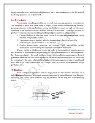 6
badebhau4@gmail.com
Mo.9673714743
device used to locate accurately and to hold securely one or more work pieces so that the required
machining operations can be performed.
2.4 Press tools
Press working is used as general term to cover all press working operations on sheet metal.
The stamping of parts from sheet metal is shaped or cur through deformation by shearing,
punching, drawing, stretching, bending, coining etc. Production rates are high and secondary
machining is not required to produce finished parts with in tolerance. A pressed part may be
produce by one or a combination of three fundamental press operations. They include:
1. Cutting (blanking, piercing, lancing etc) to a predetermined configuration by exceeding
the shear strength of the material.
2. Forming (drawing or bending) whereby the desired part shape is achieved by
overcoming the tensile resistance of the material.
3. Coining (compression, squeezing, or forging) which accomplishes surface
displacement by overcoming the compressive strength of the material.
Whether applied to blanking or forming the under laying principle of stamping process
may be desired as the use of force and pressure to cut a piece of sheet metal in to the desired shape.
Part shape is produced by the punch and die, which are positioned in the stamping press. In most
production operations the sheet metal is placed on the die and the descending punch is forced into
the work piece by the press. Inherent characteristics of the stamping process make it versatile and
foster wide usage. Costs tend to be low, since complex parts can be made in few operations at high
production rates.
 Blanking
When a component is produced with one single punch and die with entire perifery is cut is
called Blanking. Stampings having an irregular contour must be blanked from the strip. Piercing,
embossing, and various other operations may be performed on the strip prior to the blanking
station.
 