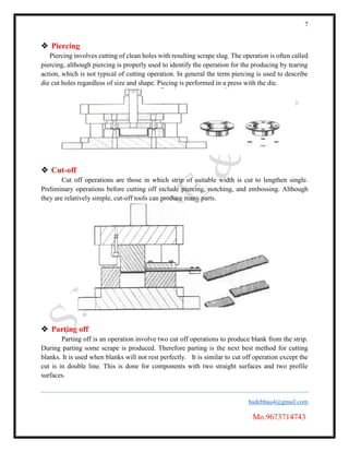 7
badebhau4@gmail.com
Mo.9673714743
 Piercing
Piercing involves cutting of clean holes with resulting scrape slug. The operation is often called
piercing, although piercing is properly used to identify the operation for the producing by tearing
action, which is not typical of cutting operation. In general the term piercing is used to describe
die cut holes regardless of size and shape. Piecing is performed in a press with the die.
 Cut-off
Cut off operations are those in which strip of suitable width is cut to lengthen single.
Preliminary operations before cutting off include piercing, notching, and embossing. Although
they are relatively simple, cut-off tools can produce many parts.
 Parting off
Parting off is an operation involve two cut off operations to produce blank from the strip.
During parting some scrape is produced. Therefore parting is the next best method for cutting
blanks. It is used when blanks will not rest perfectly. It is similar to cut off operation except the
cut is in double line. This is done for components with two straight surfaces and two profile
surfaces.
 