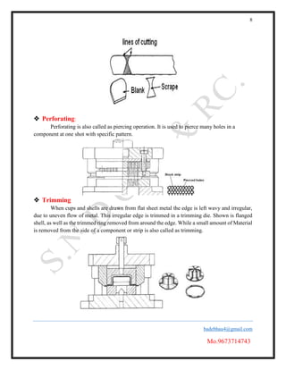 8
badebhau4@gmail.com
Mo.9673714743
 Perforating:
Perforating is also called as piercing operation. It is used to pierce many holes in a
component at one shot with specific pattern.
 Trimming
When cups and shells are drawn from flat sheet metal the edge is left wavy and irregular,
due to uneven flow of metal. This irregular edge is trimmed in a trimming die. Shown is flanged
shell, as well as the trimmed ring removed from around the edge. While a small amount of Material
is removed from the side of a component or strip is also called as trimming.
 