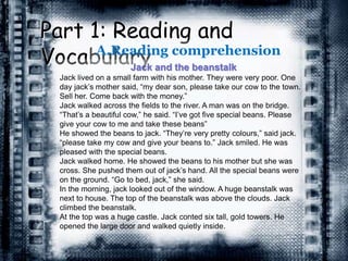 Part 1: Reading and
VocabularyA.Reading comprehension
Jack and the beanstalk
Jack lived on a small farm with his mother. They were very poor. One
day jack’s mother said, “my dear son, please take our cow to the town.
Sell her. Come back with the money.”
Jack walked across the fields to the river. A man was on the bridge.
“That’s a beautiful cow,” he said. “I’ve got five special beans. Please
give your cow to me and take these beans”
He showed the beans to jack. “They’re very pretty colours,” said jack.
“please take my cow and give your beans to.” Jack smiled. He was
pleased with the special beans.
Jack walked home. He showed the beans to his mother but she was
cross. She pushed them out of jack’s hand. All the special beans were
on the ground. “Go to bed, jack,” she said.
In the morning, jack looked out of the window. A huge beanstalk was
next to house. The top of the beanstalk was above the clouds. Jack
climbed the beanstalk.
At the top was a huge castle. Jack conted six tall, gold towers. He
opened the large door and walked quietly inside.
 