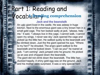 Part 1: Reading and
VocabularyA.Reading comprehension
Jack and the beanstalk
An ugly giant lived in the castle. He was asleep in huge
kitchen. Next to the enormous giant was a tiny brown hen in a
small gold cage. The hen looked sadly at jack. “please, help
me.” It said, “I always live in this cage. I cannot walk, I cannot
open my wings. I never see sky.”Jack opened the cage and
picked up the little hen. He walked quikly to the beanstalk and
he climbed down. Just the the giant opened his eye. “Where
is my hen?” he shouted. The angry giant walked to the
beanstalk and he looked down. “I can se you!” he roared at
jack. “I am coming” Jack jumped onto he ground. He picked
up an axe and chopped down the beanstalk.
The giant did not climb down the beanstalk. The little hen
clucked happily. A shiny gold egg was on the ground. Jack
and his mother were surprised. It was a very special hen!
 