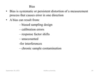 Bias
• Bias is systematic or persistent distortion of a measurement
process that causes error in one direction
• A bias can result from:
– biased sampling design
– calibration errors
– response factor shifts
– unaccounted
-for interferences
– chronic sample contamination
24September 29, 2015 Andhra university
 