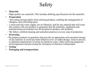 Safety
• Materials
- High quality raw materials. This includes defining specifications for the materials
• Preparation
- Preventing foreign bodies from entering products, enabling the management of
allergens, and controlling pests
- a clean and safe water supply, for air filtration, and for any material that will come
into contact with our product, to guarantee that the materials, equipment and
manufacturing environment are all designed to produce safe products.
- We follow certified cleaning and sanitation practices at every step of production
• Processing
- We prepare products in quantities that provide an appropriate and consistent dosage
of any nutrient, to avoid any harm linked to over- or under-dosage. And we process
at optimum temperatures to retain its nutritious value, while removing dangerous
microorganisms and preventing the formation of chemical contaminants
• Testing
• Packaging and transportation
25September 29, 2015 Andhra university
 