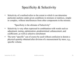 Specificity & Selectivity
• Selectivity of a method refers to the extent to which it can determine
particular analytes under given conditions in mixtures or matrices, simple
or complex, without interferences from other components in the mixture.
“Specificity is the ultimate of Selectivity”
• Selectivity is very often expressed in combination with words such as
adjustment ,tuning ,optimization ,predetermined ,enhancement ,and
coefficients ,as well as selective enrichment
• The term “specific” can of course be used without confusion to denote a
physical quantity obtained after division of a measurement by mass, e.g.,
specific volume.
26September 29, 2015 Andhra university
 