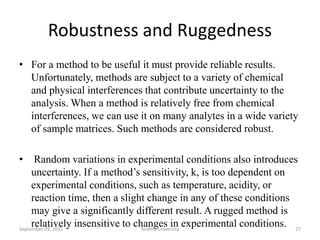Robustness and Ruggedness
• For a method to be useful it must provide reliable results.
Unfortunately, methods are subject to a variety of chemical
and physical interferences that contribute uncertainty to the
analysis. When a method is relatively free from chemical
interferences, we can use it on many analytes in a wide variety
of sample matrices. Such methods are considered robust.
• Random variations in experimental conditions also introduces
uncertainty. If a method’s sensitivity, k, is too dependent on
experimental conditions, such as temperature, acidity, or
reaction time, then a slight change in any of these conditions
may give a significantly different result. A rugged method is
relatively insensitive to changes in experimental conditions. 27September 29, 2015 Andhra university
 