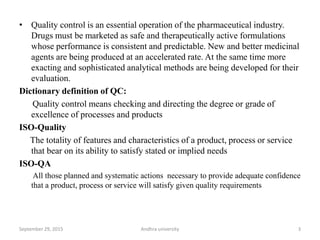 • Quality control is an essential operation of the pharmaceutical industry.
Drugs must be marketed as safe and therapeutically active formulations
whose performance is consistent and predictable. New and better medicinal
agents are being produced at an accelerated rate. At the same time more
exacting and sophisticated analytical methods are being developed for their
evaluation.
Dictionary definition of QC:
Quality control means checking and directing the degree or grade of
excellence of processes and products
ISO-Quality
The totality of features and characteristics of a product, process or service
that bear on its ability to satisfy stated or implied needs
ISO-QA
All those planned and systematic actions necessary to provide adequate confidence
that a product, process or service will satisfy given quality requirements
3September 29, 2015 Andhra university
 