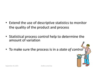 • Extend the use of descriptive statistics to monitor
the quality of the product and process
• Statistical process control help to determine the
amount of variation
• To make sure the process is in a state of control
Statistical process
control
32
32September 29, 2015 Andhra university
 