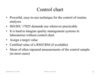 Control chart
• Powerful, easy-to-use technique for the control of routine
analyses
• ISO/IEC 17025 demands use wherever practicable
• It is hard to imagine quality management systems in
laboratories without control chart
• Assign a target value
• Certified value of a RM/CRM (if available)
• Mean of often repeated measurements of the control sample
(in most cases)
33September 29, 2015 Andhra university
 