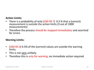 Action Limits:
• There is a probability of only (100-99.7) 0.3 % that a (correct)
measurement is outside the action limits (3 out of 1000
measurements)
• Therefore the process should be stopped immediately and searched
for errors
Warning Limits:
• (100-95.5) 4.5% of the (correct) values are outside the warning
limits.
• This is not very unlikely.
• Therefore this is only for warning, no immediate action required
38September 29, 2015 Andhra university
 