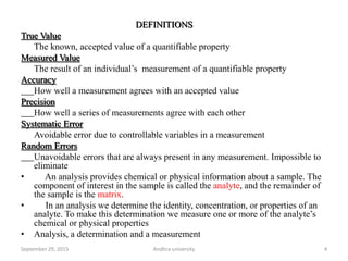 DEFINITIONS
True Value
The known, accepted value of a quantifiable property
Measured Value
The result of an individual’s measurement of a quantifiable property
Accuracy
How well a measurement agrees with an accepted value
Precision
How well a series of measurements agree with each other
Systematic Error
Avoidable error due to controllable variables in a measurement
Random Errors
Unavoidable errors that are always present in any measurement. Impossible to
eliminate
• An analysis provides chemical or physical information about a sample. The
component of interest in the sample is called the analyte, and the remainder of
the sample is the matrix.
• In an analysis we determine the identity, concentration, or properties of an
analyte. To make this determination we measure one or more of the analyte’s
chemical or physical properties
• Analysis, a determination and a measurement
4September 29, 2015 Andhra university
 