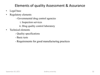 Elements of quality Assessment & Assurance
• Legal base
• Regulatory elements
- Governmental drug control agencies
i. Inspection services
ii. Drug quality control laboratory
• Technical elements
- Quality specifications
- Basic tests
- Requirements for good manufacturing practices
September 29, 2015 Andhra university 50
 