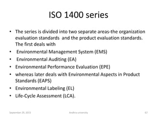 ISO 1400 series
• The series is divided into two separate areas-the organization
evaluation standards and the product evaluation standards.
The first deals with
• Environmental Management System (EMS)
• Environmental Auditing (EA)
• Environmental Performance Evaluation (EPE)
• whereas later deals with Environmental Aspects in Product
Standards (EAPS)
• Environmental Labeling (EL)
• Life-Cycle Assessment (LCA).
67September 29, 2015 Andhra university
 