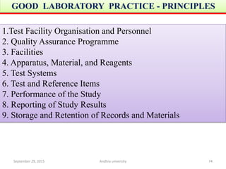 1.Test Facility Organisation and Personnel
2. Quality Assurance Programme
3. Facilities
4. Apparatus, Material, and Reagents
5. Test Systems
6. Test and Reference Items
7. Performance of the Study
8. Reporting of Study Results
9. Storage and Retention of Records and Materials
GOOD LABORATORY PRACTICE - PRINCIPLES
September 29, 2015 74Andhra university
 