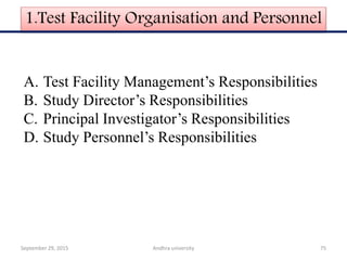 1.Test Facility Organisation and Personnel
A. Test Facility Management’s Responsibilities
B. Study Director’s Responsibilities
C. Principal Investigator’s Responsibilities
D. Study Personnel’s Responsibilities
September 29, 2015 75Andhra university
 
