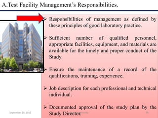 A.Test Facility Management’s Responsibilities.
 Responsibilities of management as defined by
these principles of good laboratory practice.
 Sufficient number of qualified personnel,
appropriate facilities, equipment, and materials are
available for the timely and proper conduct of the
Study
 Ensure the maintenance of a record of the
qualifications, training, experience.
 Job description for each professional and technical
individual.
 Documented approval of the study plan by the
Study Director.September 29, 2015 76Andhra university
 
