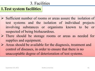 3. Facilities
1.Test system facilities
 Sufficient number of rooms or areas assure the isolation of
test systems and the isolation of individual projects
involving substances or organisms known to be or
suspected of being biohazardous.
 There should be storage rooms or areas as needed for
supplies and equipment.
 Areas should be available for the diagnosis, treatment and
control of diseases, in order to ensure that there is no
unacceptable degree of deterioration of test systems.
September 29, 2015 81Andhra university
 
