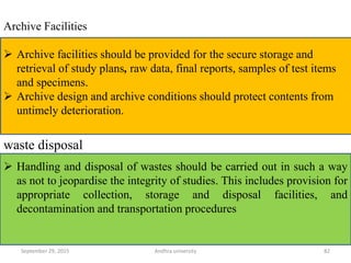 Archive Facilities
 Archive facilities should be provided for the secure storage and
retrieval of study plans, raw data, final reports, samples of test items
and specimens.
 Archive design and archive conditions should protect contents from
untimely deterioration.
 Handling and disposal of wastes should be carried out in such a way
as not to jeopardise the integrity of studies. This includes provision for
appropriate collection, storage and disposal facilities, and
decontamination and transportation procedures
waste disposal
September 29, 2015 82Andhra university
 