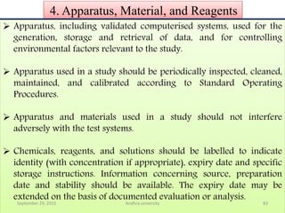 4. Apparatus, Material, and Reagents
 Apparatus, including validated computerised systems, used for the
generation, storage and retrieval of data, and for controlling
environmental factors relevant to the study.
 Apparatus used in a study should be periodically inspected, cleaned,
maintained, and calibrated according to Standard Operating
Procedures.
 Apparatus and materials used in a study should not interfere
adversely with the test systems.
 Chemicals, reagents, and solutions should be labelled to indicate
identity (with concentration if appropriate), expiry date and specific
storage instructions. Information concerning source, preparation
date and stability should be available. The expiry date may be
extended on the basis of documented evaluation or analysis.
September 29, 2015 83Andhra university
 