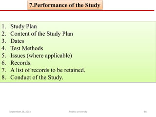 7.Performance of the Study
1. Study Plan
2. Content of the Study Plan
3. Dates
4. Test Methods
5. Issues (where applicable)
6. Records.
7. A list of records to be retained.
8. Conduct of the Study.
September 29, 2015 86Andhra university
 