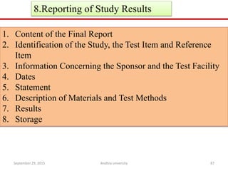 8.Reporting of Study Results
1. Content of the Final Report
2. Identification of the Study, the Test Item and Reference
Item
3. Information Concerning the Sponsor and the Test Facility
4. Dates
5. Statement
6. Description of Materials and Test Methods
7. Results
8. Storage
September 29, 2015 87Andhra university
 